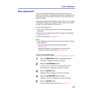 Page 171171 Color Calibration
Bias adjustment
The printer’s Bias Adjustment feature provides basic control over the 
printer’s color production. The Bias Adjustment screens, accessible via the 
printer panel, allow you to override the printer’s current toner density and 
brightness settings.
Using the Bias Adjustment and calibration offset controls, you can increase 
or decrease the density of cyan, magenta, yellow or black, and increase or 
decrease the overall brightness of all toner colors.
To perform Bias...