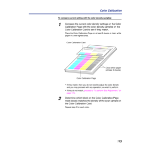 Page 173173 Color Calibration
To compare current setting with the color density samples:
1Compare the current color density settings on the Color 
Calibration Page with the color density samples on the 
Color Calibration Card to see if they match.
Place the Color Calibration Page on at least 2 sheets of clean white 
paper in a well-lighted area.
•If they match, then you do not need to adjust the color density 
and you may proceed with any operation you wish to perform.
•If they do not match, proceed to “To...