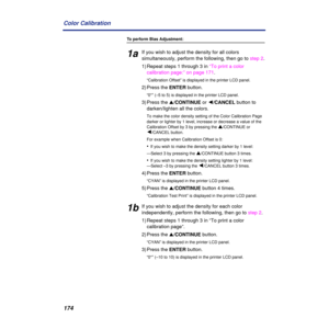 Page 174174 Color Calibration
To perform Bias Adjustment:
1aIf you wish to adjust the density for all colors 
simultaneously, perform the following, then go to step 2.
1) Repeat steps 1 through 3 in “To print a color 
calibration page:” on page 171.
“Calibration Offset” is displayed in the printer LCD panel.
2) Press the ENTER button.
“0*” (–5 to 5) is displayed in the printer LCD panel.
3) Press the s/CONTINUE or Ú/CANCEL button to 
darken/lighten all the colors.
To make the color density setting of the Color...