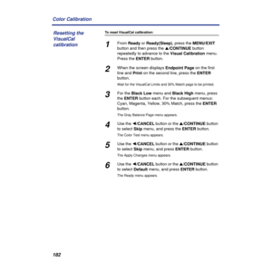 Page 182182 Color Calibration
To reset VisualCal calibration:
1From Ready or Ready(Sleep), press the MENU/EXIT 
button and then press the s/CONTINUE button 
repeatedly to advance to the Visual Calibration menu. 
Press the ENTER button.
2When the screen displays Endpoint Page on the first 
line and Print on the second line, press the ENTER 
button.
Wait for the VisualCal Limits and 30% Match page to be printed.
3For the Black Low menu and Black High menu, press 
the ENTER button each. For the subsequent menus:...