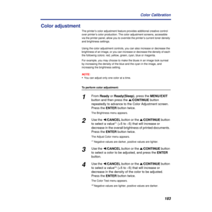 Page 183183 Color Calibration
Color adjustment 
The printer’s color adjustment feature provides additional creative control 
over printer’s color production. The color adjustment screens, accessible 
via the printer panel, allow you to override the printer’s current toner density 
and brightness settings.
Using the color adjustment controls, you can also increase or decrease the 
brightness of an image, or you can increase or decrease the density of each 
the following colors: red, yellow, green, cyan, blue or...