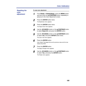 Page 185185 Color Calibration
To reset color adjustment:
1From Ready or Ready(Sleep), press the MENU button 
and then press the s/CONTINUE button repeatedly to 
advance to the Color Adjustment screen.
2Press the ENTER button twice.
The Brightness menu appears.
3Press the ENTER button twice. 
The Adjust Color menu appears.
4Use the Ú/CANCEL button or the s/CONTINUE button 
to select Reset All, and press the ENTER button.
5Use the Ú/CANCEL button or the s/CONTINUE button 
to select Yes, and press ENTER button...