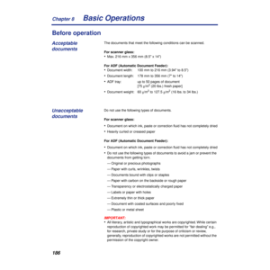 Page 186Chapter 8
186Basic Operations
Before operation
The documents that meet the following conditions can be scanned.
For scanner glass:
•Max. 216 mm x 356 mm (8.5 x 14)
For ADF (Automatic Document Feeder):
•Document width: 100 mm to 216 mm (3.94 to 8.5)
•Document length: 178 mm to 356 mm (7 to 14)
•ADF tray: up to 50 pages of document 
[75 g/m2 (20 lbs.) fresh paper]
•Document weight: 60 g/m2 to 127.5 g/m2 (16 lbs. to 34 lbs.)
Do not use the following types of documents.
For scanner glass:
•Document on which...