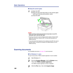 Page 188188 Basic Operations
n Using the scanner glass
1a)Open the ADF.
b)Place the document face down on the scanner glass 
referring to the document position marks.
c)Close the ADF.
NOTES:
•When scanning a book type document of more than 2 cm (0.79) 
thickness, scan it with the ADF open. 
•Scanning a document using the ﬂatbed (scanner glass) produces better 
quality than scanning it using the ADF. For best scanning quality use 
ﬂatbed scanning. 
•If you scan poorly ﬁxed originals such as catalogs using ADF,...