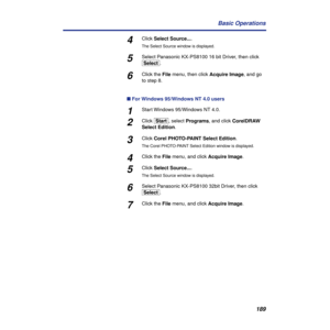 Page 189189 Basic Operations
4Click Select Source....
The Select Source window is displayed.
5Select Panasonic KX-PS8100 16 bit Driver, then click 
[Select].
6Click the File menu, then click Acquire Image, and go 
to step 8.
n For Windows 95/Windows NT 4.0 users
1Start Windows 95/Windows NT 4.0.
2Click [Start], select Programs, and click CorelDRAW 
Select Edition.
3Click Corel PHOTO-PAINT Select Edition.
The Corel PHOTO-PAINT Select Edition window is displayed.
4Click the File menu, and click Acquire Image....
