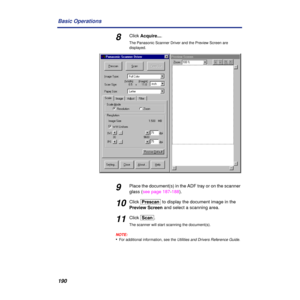 Page 190190 Basic Operations
8Click Acquire....
The Panasonic Scanner Driver and the Preview Screen are 
displayed.
9Place the document(s) in the ADF tray or on the scanner 
glass (see page 187-188).
10Click [Prescan] to display the document image in the 
Preview Screen and select a scanning area.
11Click [Scan].
The scanner will start scanning the document(s).
NOTE:
•For additional information, see the Utilities and Drivers Reference Guide. 