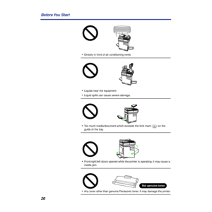 Page 2020 Before You  Start
•Directly in front of air conditioning vents
•Liquids near the equipment
•Liquid spills can cause severe damage.
•Too much media/document which exceeds the limit mark (     ) on the 
guide of the tray.
•Front/right/left doors opened while the printer is operating; it may cause a 
media jam.
•Any toner other than genuine Panasonic toner. It may damage the printer.
Not genuine toner 