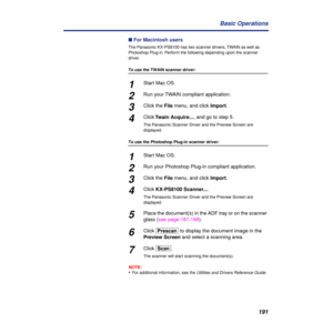 Page 191191 Basic Operations
n For Macintosh users
The Panasonic KX-PS8100 has two scanner drivers, TWAIN as well as 
Photoshop Plug-in. Perform the following depending upon the scanner 
driver.
To use the TWAIN scanner driver:
1Start Mac OS.
2Run your TWAIN compliant application.
3Click the File menu, and click Import.
4Click Twain Acquire..., and go to step 5.
The Panasonic Scanner Driver and the Preview Screen are 
displayed.
To use the Photoshop Plug-in scanner driver:
1Start Mac OS.
2Run your Photoshop...