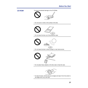 Page 2121 Before You  Start
To prevent accidental damage to the CD-ROMs:
•Do not touch or write on the surface of the disc.
•Do not leave the disc out of the protective case.
•Do not leave the disc in direct sunlight or near heat sources.
•Do not place heavy objects on the disc case or drop the case.
•To clean the disc, hold the disc by its edges and wipe it from the center to 
the edges with a dry, soft cloth.
CD-ROM 