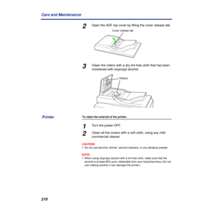 Page 210210 Care and Maintenance
2Open the ADF top cover by lifting the cover release tab.
3Clean the rollers with a dry lint-free cloth that has been 
moistened with isopropyl alcohol.
To clean the external of the printer:
1Turn the power OFF.
2Clean all the covers with a soft cloth, using any mild 
commercial cleaner.
CAUTION:
•Do not use benzine, thinner, aerosol cleaners, or any abrasive powder.
NOTE:
•When using isopropyl alcohol with a lint-free cloth, make sure that the 
alcohol is at least 90% pure,...