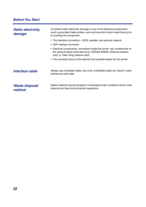 Page 22 
22 Before You  Start 
To prevent static electricity damage to any of the following components, 
touch a grounded metal surface, such as the printer’s bare metal frame prior 
to touching the component. 
• 
The interface connectors — SCSI, parallel, and optional network 
• 
ADF interface connector 
• 
Electrical components, connectors inside the printer, any components on 
the optional board (hard disk drive, SDRAM DIMMs, Ethernet network 
card, or Token Ring network card) 
• 
The connector pins on the...