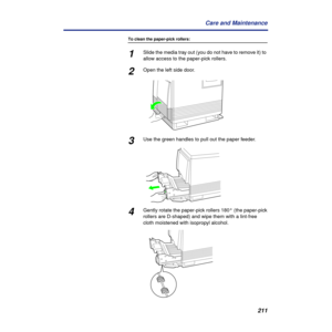 Page 211211 Care and Maintenance
To clean the paper-pick rollers:
1Slide the media tray out (you do not have to remove it) to 
allow access to the paper-pick rollers.
2Open the left side door.
3Use the green handles to pull out the paper feeder.
4Gently rotate the paper-pick rollers 180° (the paper-pick 
rollers are D-shaped) and wipe them with a lint-free 
cloth moistened with isopropyl alcohol. 