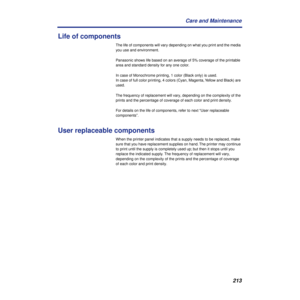 Page 213213 Care and Maintenance
Life of components
The life of components will vary depending on what you print and the media 
you use and environment.
Panasonic shows life based on an average of 5% coverage of the printable 
area and standard density for any one color. 
In case of Monochrome printing, 1 color (Black only) is used. 
In case of full color printing, 4 colors (Cyan, Magenta, Yellow and Black) are 
used. 
The frequency of replacement will vary, depending on the complexity of the 
prints and the...