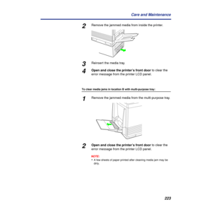 Page 223223 Care and Maintenance
2Remove the jammed media from inside the printer.
3Reinsert the media tray.
4Open and close the printer’s front door to clear the 
error message from the printer LCD panel.
To clear media jams in location B with multi-purpose tray:
1Remove the jammed media from the multi-purpose tray.
2Open and close the printer’s front door to clear the 
error message from the printer LCD panel.
NOTE:
•A few sheets of paper printed after cleaning media jam may be 
dirty. 