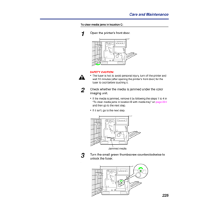 Page 225225 Care and Maintenance
To clear media jams in location C:
1Open the printer’s front door.
.
SAFETY CAUTION:
•The fuser is hot; to avoid personal injury, turn off the printer and 
wait 10 minutes (after opening the printer’s front door) for the 
fuser to cool before touching it.
2Check whether the media is jammed under the color 
imaging unit. 
•
If the media is jammed,
   remove it by following the steps 1 to 4 in 
“To clear media jams in location B with media tray” on page 224 
and then go to the next...