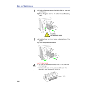 Page 226 
226 Care and Maintenance  4  a)
  Holding the green tab on the right, slide the fuser out
until it stops.
  b)
  Press the green lever on the left to release the safety 
catch.  5  a)
  Hold the fuser as shown below, and slide it out of the 
printer.
 
b) 
Close the printer’s front door.
SAFETY CAUTIONS:
 
• 
The fuser unit weighs approximately 3.1 k 
g  
 {6.8 lbs.}. Take care 
when handling it. 
• 
Do not touch the roller and the parts around the roller when 
handling the fuser, because they may be...