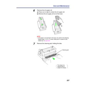 Page 227 
227 Care and Maintenance  6  Remove the oil supply roll.
  a)
  Press out on tabs to unlock the oil supply roll.
  b)
  Remove the oil supply roll out of the fuser.
NOTE:
  •  If the paper is not jammed in the fuser unit, perform the following. 
Repeat steps 1 to 4 in “To clear media jams in location B with 
media tray” on page 224.  
7 
Remove the cleaning pad, holding the tabs.
b
a
a
The shape of a 
cleaning pad is 
subject to change.
Cleaning pad 