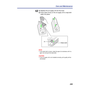 Page 229 
229 Care and Maintenance  10  a)
  Replace the oil supply roll into the fuser.
  b)
  Press down ﬁrmly on the oil supply roll to snap both 
sides into place.
NOTE:
 
• 
If the oiled cloth is loose, rotate the gear (A) clockwise until it is 
tight. Do not touch the oiled cloth.
CAUTION:CAUTION:
 
• 
If the oil supply roll is not installed correctly, print quality will be 
diminished.
a
b b
A
Oiled cloth 