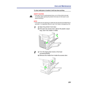 Page 231 
231 Care and Maintenance  To clear media jams in location D with face down printing:
SAFETY CAUTION:
  •  The fuser is hot; to avoid personal injury, turn off the printer and wait 
10 minutes (after opening the printer’s front door) for the fuser to cool 
before touching it.
NOTE:
  •  First check the exit opening for media that has jammed and folded like an 
accordion. It is especially difﬁcult to see if the media is transparency ﬁlm.  1  a)Open the printer’s front door. 
b)Pull open the access door...