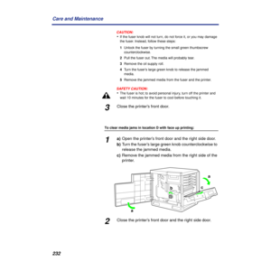 Page 232232 Care and Maintenance
CAUTION:CAUTION:
•If the fuser knob will not turn, do not force it, or you may damage 
the fuser. Instead, follow these steps:
1Unlock the fuser by turning the small green thumbscrew 
counterclockwise.
2Pull the fuser out. The media will probably tear.
3Remove the oil supply roll.
4Turn the fuser’s large green knob to release the jammed 
media.
5Remove the jammed media from the fuser and the printer.
SAFETY CAUTION:
•The fuser is hot; to avoid personal injury, turn off the...