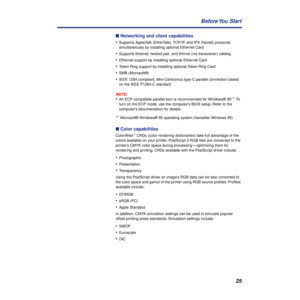 Page 2525 Before You  Start
n Networking and client capabilities
•
Supports AppleTalk (EtherTalk), TCP/IP, and IPX (Novell) protocols 
simultaneously by installing optional Ethernet Card
•Supports thicknet, twisted pair, and thinnet (via transceiver) cabling
•Ethernet support by installing optional Ethernet Card 
•Token Ring support by installing optional Token Ring Card
•SMB (Microsoft®)
•IEEE 1284 compliant, Mini-Centronics type-C parallel connection based 
on the IEEE P1284-C standard
NOTE:
•An ECP...