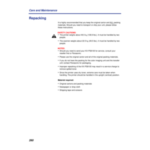 Page 260260 Care and Maintenance
Repacking
It is highly recommended that you keep the original carton and ALL packing 
materials. Should you need to transport or ship your unit, please follow 
these instructions.
SAFETY CAUTIONS:
•The printer weighs about 49.5 kg {108.9 lbs.}. It must be handled by two 
people.
•The scanner weighs about 22.5 kg {49.5 lbs.}. It must be handled by two 
people.
NOTES:
•Should you need to send your KX-PS8100 for service, consult your 
reseller ﬁrst or Panasonic.
•Please use the...