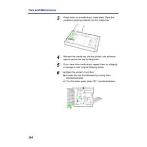 Page 264264 Care and Maintenance
3Press down on a media tray’s metal plate. Place the 
cardboard packing material into the media tray.
4Reinsert the media tray into the printer; use adhesive 
tape to secure the tray to the printer.
5If you have other media trays, repack them for shipping 
or storage in their original shipping boxes.
6a)Open the printer’s front door.
b)Loosen the two thumbscrews by turning them 
counterclockwise.
c)Turn the lower green lever 180° counterclockwise.
b
abc 