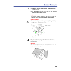 Page 265265 Care and Maintenance
7a)Grasping the front green handle, slide the unit out 
until it catches.
b)Lift up the green handle on the left and pull the color 
imaging unit out of the printer.
IMPORTANT:
•Do not touch the green surface (the right side) or the black belt 
(the under side). Finger prints may affect the print quality.
SAFETY CAUTION:
•The color imaging unit weighs approximately 6.5 kg {14.3 lbs.}. 
Always use the handles when lifting it.
8Wrap the color imaging unit with a protective black...
