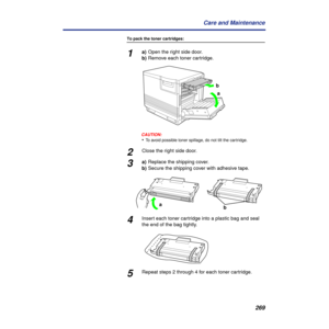 Page 269269 Care and Maintenance
To pack the toner cartridges:
1a)Open the right side door.
b)Remove each toner cartridge.
CAUTION:CAUTION:
•To avoid possible toner spillage, do not tilt the cartridge.
2Close the right side door.
3a)Replace the shipping cover.
b)Secure the shipping cover with adhesive tape.
4Insert each toner cartridge into a plastic bag and seal 
the end of the bag tightly.
5Repeat steps 2 through 4 for each toner cartridge.
a b
ba 