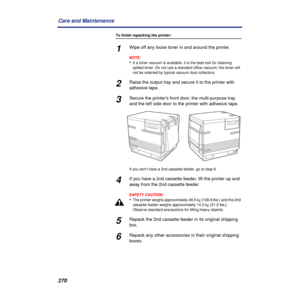 Page 270270 Care and Maintenance
To finish repacking the printer:
1Wipe off any loose toner in and around the printer.
NOTE:
•If a toner vacuum is available, it is the best tool for cleaning 
spilled toner. Do not use a standard office vacuum; the toner will 
not be retained by typical vacuum dust collectors.
2Raise the output tray and secure it to the printer with 
adhesive tape.
3Secure the printer’s front door, the multi-purpose tray 
and the left side door to the printer with adhesive tape.
If you don’t have...