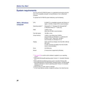 Page 2828 Before You  Start
System requirements
You can use the KX-PS8100 system in a networked environment and print 
from a PC compatible computer running Windows or from a Macintosh 
computer.
To operate the KX-PS8100 system effectively, see the following.
CPU:  An IBM PC or compatible computer with Pentium or 
higher (133 MHz or faster CPU is recommended.)
Operating system*
1: Windows® 3.1*2, Windows 95, Windows® 98*3 
or Windows NT® 4.0*4 *5 (Intel only)
RAM:  16 MB or more 
(More than 32 MB is...