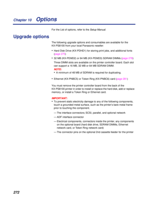 Page 272 
Chapter 10
272 
Options  
For the List of options, refer to the  
Setup Manual 
. 
Upgrade options 
The following upgrade options and consumables are available for the 
KX-PS8100 from your local Panasonic reseller: 
• 
Hard Disk Drive (KX-PDHD1) for storing print jobs, and additional fonts 
(page 275) 
• 
32 MB (KX-PEMD2) or 64 MB (KX-PEMD3) SDRAM DIMMs (page 278)
Three DIMM slots are available on the printer controller board. Each slot 
can support a 16 MB, 32 MB or 64 MB SDRAM DIMM.
NOTE:
 
• 
A...