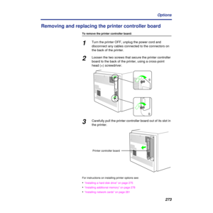 Page 273273 Options
Removing and replacing the printer controller board
To remove the printer controller board:
1Turn the printer OFF, unplug the power cord and 
disconnect any cables connected to the connectors on 
the back of the printer.
2Loosen the two screws that secure the printer controller 
board to the back of the printer, using a cross-point 
head (+) screwdriver.
3Carefully pull the printer controller board out of its slot in 
the printer.
For instructions on installing printer options see:...