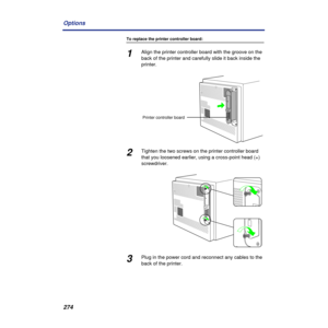 Page 274274 Options
To replace the printer controller board:
1Align the printer controller board with the groove on the 
back of the printer and carefully slide it back inside the 
printer.
2Tighten the two screws on the printer controller board 
that you loosened earlier, using a cross-point head (+) 
screwdriver.
3Plug in the power cord and reconnect any cables to the 
back of the printer.
Printer controller board 