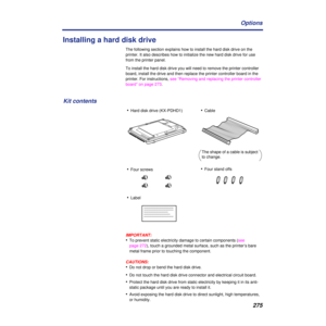 Page 275275 Options
Installing a hard disk drive
The following section explains how to install the hard disk drive on the 
printer. It also describes how to initialize the new hard disk drive for use 
from the printer panel.
To install the hard disk drive you will need to remove the printer controller 
board, install the drive and then replace the printer controller board in the 
printer. For instructions, see “Removing and replacing the printer controller 
board” on page 273.
IMPORTANT:
•To prevent static...