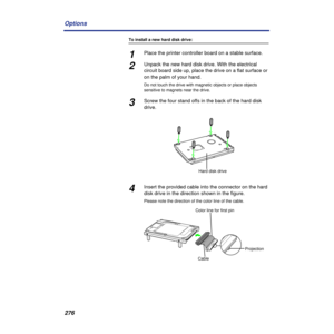 Page 276276 Options
To install a new hard disk drive:
1Place the printer controller board on a stable surface. 
2Unpack the new hard disk drive. With the electrical 
circuit board side up, place the drive on a flat surface or 
on the palm of your hand.
Do not touch the drive with magnetic objects or place objects 
sensitive to magnets near the drive.
3Screw the four stand offs in the back of the hard disk 
drive.
4Insert the provided cable into the connector on the hard 
disk drive in the direction shown in the...