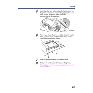 Page 277277 Options
5Insert the other end of the cable into the connector on 
the printer controller board, directing a projection on the 
cable against the groove in the connector. 
Slide the cable until the click is heard.
6Put the four stand offs of the hard disk drive into the four 
holes, and secure the hard disk drive on the printer 
controller board with four screws.
7Stick the label provided to the hard disk drive.
8Replace the printer controller board in the printer. 
For instructions, see “Removing and...