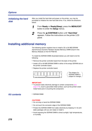 Page 278 
278 Options 
After you install the hard disk and power on the printer, you may be 
prompted to initialize the new hard disk drive. If so, follow the directions 
below: 
1 
From   
Ready  
 or   
Ready(Sleep)  
, press the   
MENU/EXIT  
 
button to enter the   
Setup  
 menus. 
2 
Press the   
s  
/CONTINUE   
button until “  
Hard Disk  
” 
appears. Follow the instructions on the printer LCD 
panel. 
Installing additional memory 
The following section explains how to install a 32 or 64 MB SDRAM...