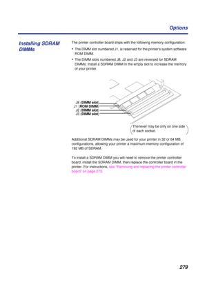 Page 279 
279 Options 
The printer controller board ships with the following memory configuration: 
• 
The DIMM slot numbered J1, is reserved for the printer’s system software 
ROM DIMM. 
• 
The DIMM slots numbered J8, J2 and J3 are reversed for SDRAM 
DIMMs. Install a SDRAM DIMM in the empty slot to increase the memory 
of your printer. 
Additional SDRAM DIMMs may be used for your printer in 32 or 64 MB 
configurations, allowing your printer a maximum memory configuration of 
192 MB of SDRAM. 
To install a...