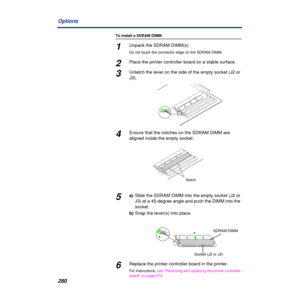 Page 280280 Options
To install a SDRAM DIMM:
1Unpack the SDRAM DIMM(s). 
Do not touch the connector edge on the SDRAM DIMM.
2Place the printer controller board on a stable surface. 
3Unlatch the lever on the side of the empty socket (J2 or 
J3).
4Ensure that the notches on the SDRAM DIMM are 
aligned inside the empty socket.
5a)Slide the SDRAM DIMM into the empty socket (J2 or 
J3) at a 45-degree angle and push the DIMM into the 
socket.
b)Snap the lever(s) into place.
6Replace the printer controller board in...