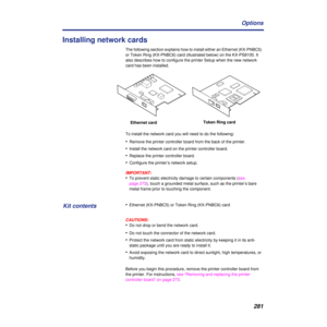Page 281281 Options
Installing network cards
The following section explains how to install either an Ethernet (KX-PNBC5) 
or Token Ring (KX-PNBC6) card (illustrated below) on the KX-PS8100. It 
also describes how to configure the printer Setup when the new network 
card has been installed. 
To install the network card you will need to do the following:
•Remove the printer controller board from the back of the printer.
•Install the network card on the printer controller board.
•Replace the printer controller...