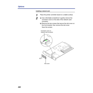 Page 282282 Options
Installing a network card:
1Place the printer controller board on a stable surface.
2a)Use a flat blade screwdriver to gently remove the 
connector cover on the side of the network card 
connector.
b)Remove the two screws that secure the slot cover on 
the front bracket, then remove the slot cover.
Save the screws.
a
b
Connector cover on 
network card connector
Slot cover 