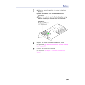 Page 283283 Options
3a)Align the network card into the cutout in the front 
bracket.
b)Insert the network card into the network card 
connector.
c)Secure the network card to the front bracket using 
the two screws you removed from the slot cover.
4Replace the printer controller board in the printer.
For instructions, see “Removing and replacing the printer controller 
board” on page 273.
5Connect the printer to a network.
For instructions, see Chapter 3 “Connecting the Printer to a 
Network”.
cab
Network card...