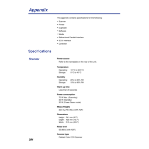 Page 284284
Appendix
This appendix contains specifications for the following:
•Scanner
•Printer
•Duplicate
•Software
•Media
•Bidirectional Parallel Interface
•SCSI interface
•Controller 
Specifications
Power source
Refer to the nameplate on the rear of the unit.
Temperature
Operating:  10°C to 32.5°C
Storage:  0°C to 40°C
Humidity
Operating:  20% to 80% RH
Storage:  10% to 90% RH
Warm up time
Less than 20 seconds
Power consumption
70 W Max. (Scanning)
33 W (Standby)
30 W (Power Saver mode)
Mass {Weight}
22.5 kg...