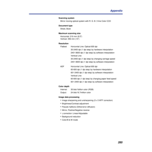 Page 285285 Appendix
Scanning system
Mirror moving optical system with R. G. B. 3 line Color CCD
Document type
Sheet, Book
Maximum scanning size
Horizontal: 216 mm (8.5)
Vertical: 356 mm (14)
Resolution
Flatbed  Horizontal Line: Optical 600 dpi
30-2400 dpi (1 dpi step) by hardware interpolation
2401-9600 dpi (1 dpi step) by software interpolation
Vertical Line: 
30-2400 dpi (1 dpi step) by changing carriage speed
2401-9600 dpi (1 dpi step) by software interpolation
ADF  Horizontal Line: Optical 600 dpi
60-600...