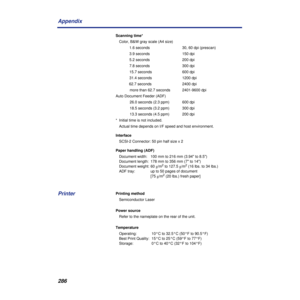 Page 286286 Appendix
Scanning time*
Color, B&W gray scale (A4 size)
1.6 seconds  30, 60 dpi (prescan)
3.9 seconds  150 dpi
5.2 seconds  200 dpi
7.8 seconds  300 dpi
15.7 seconds  600 dpi
31.4 seconds  1200 dpi
62.7 seconds  2400 dpi
more than 62.7 seconds  2401-9600 dpi
Auto Document Feeder (ADF)
26.0 seconds (2.3 ppm) 600 dpi
18.5 seconds (3.2 ppm)  300 dpi
13.3 seconds (4.5 ppm) 200 dpi
*  Initial time is not included.
Actual time depends on I/F speed and host environment.
Interface
SCSI-2 Connector: 50 pin...