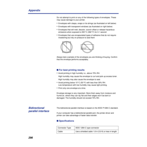 Page 296296 Appendix
Do not attempt to print on any of the following types of envelopes. These 
may cause damage to your printer.
•Envelopes with clasps, snaps or tie strings (as illustrated on left below)
•Envelopes with transparent windows (as illustrated on right below)
•Envelopes that will melt, discolor, scorch offset or release hazardous 
emissions when exposed to 200°C (392°F) for 0.1 second
•Envelopes that use encapsulated types of adhesive that do not require 
moistening but rely on pressure to seal...