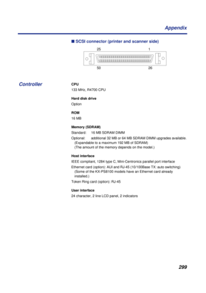 Page 299 
299 Appendix 
n
  SCSI connector (printer and scanner side) 
CPU 
133 MHz, R4700 CPU 
Hard disk drive 
Option  
ROM 
16 MB 
Memory (SDRAM) 
Standard:  16 MB SDRAM DIMM
Optional:  additional 32 MB or 64 MB SDRAM DIMM upgrades available.
(Expandable to a maximum 192 MB of SDRAM)
(The amount of the memory depends on the model.) 
Host interface 
IEEE compliant, 1284 type C, Mini-Centronics parallel port interface
Ethernet card (option): AUI and RJ-45 (10/100Base TX: auto switching)
(Some of the KX-PS8100...