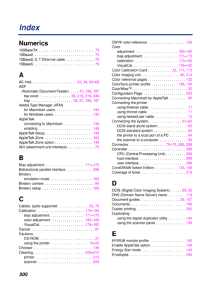 Page 300 
300 
Index 
Numerics 
100BaseTX  . . . . . . . . . . . . . . . . . . . . . . . . . . . .  70
10Base2 . . . . . . . . . . . . . . . . . . . . . . . . . . . . . . .  70
10Base2, 5, T Ethernet cable. . . . . . . . . . . . . . .  70
10Base5 . . . . . . . . . . . . . . . . . . . . . . . . . . . . . . .  70 
A 
AC inlet. . . . . . . . . . . . . . . . . . . . . . .  33, 34, 62–65
ADF 
(Automatic Document Feeder)  . . . .  47, 186, 187
top cover . . . . . . . . . . . . . . . .  33, 210, 218, 246
tray  . . . ....