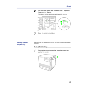 Page 4141 Setup
2Turn the upper green lever clockwise until it stops and 
the arrows are aligned.
This tightens the internal belts to ready the unit for printing.
3Close the printer’s front door.
Make sure that you have enough room for the output tray and that it is easy 
to access.
To set up the output tray:
1Remove the adhesive tape that holds the output tray 
against the printer.
Setting up the 
output tray 